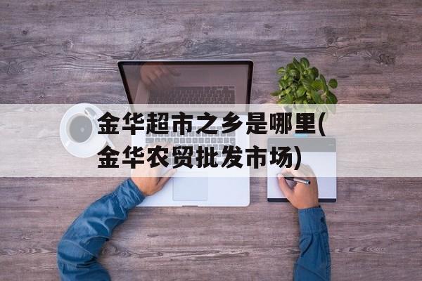 金华超市之乡是哪里(金华农贸批发市场)-第1张图片-