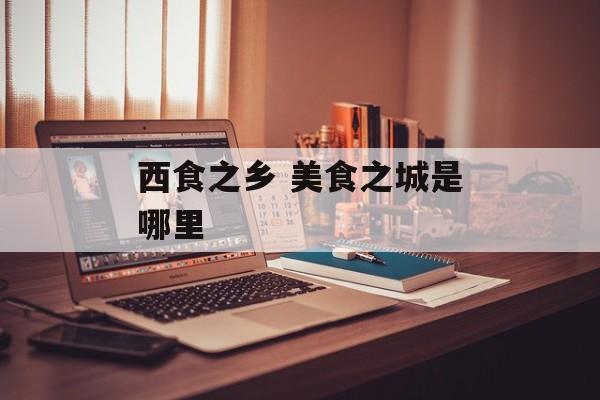 西食之乡 美食之城是哪里-第1张图片-
