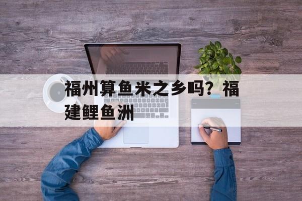 福州算鱼米之乡吗？福建鲤鱼洲-第1张图片-