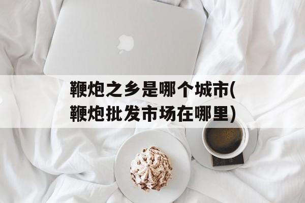 鞭炮之乡是哪个城市(鞭炮批发市场在哪里)-第1张图片-