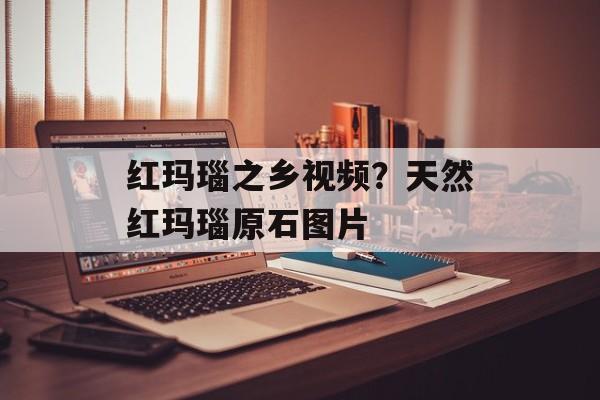 红玛瑙之乡视频？天然红玛瑙原石图片-第1张图片-
