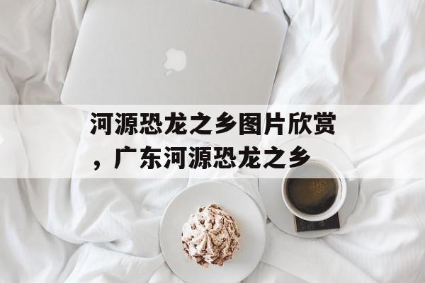 河源恐龙之乡图片欣赏，广东河源恐龙之乡-第1张图片-