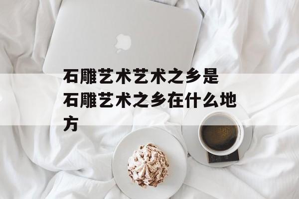 石雕艺术艺术之乡是 石雕艺术之乡在什么地方-第1张图片-