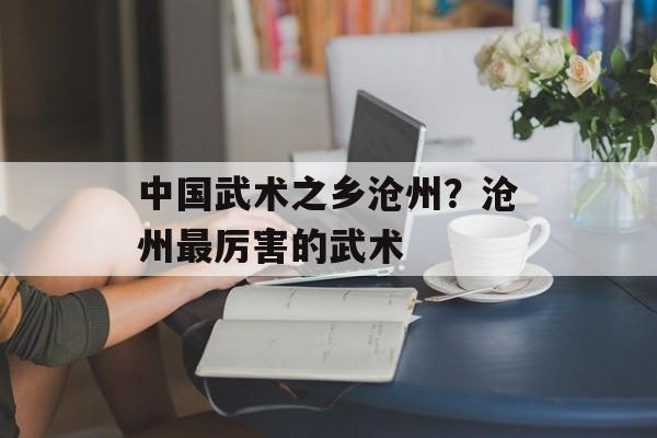 中国武术之乡沧州？沧州最厉害的武术-第1张图片-