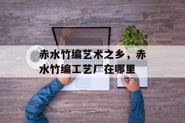 赤水竹编艺术之乡，赤水竹编工艺厂在哪里-第1张图片-