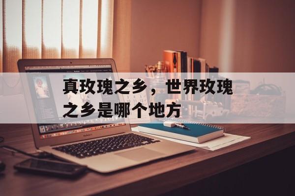真玫瑰之乡，世界玫瑰之乡是哪个地方-第1张图片-
