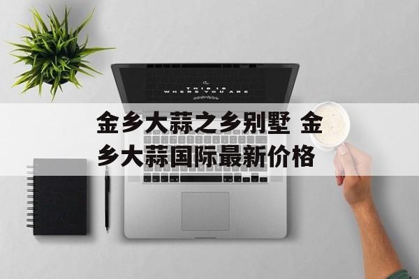 金乡大蒜之乡别墅 金乡大蒜国际最新价格-第1张图片-