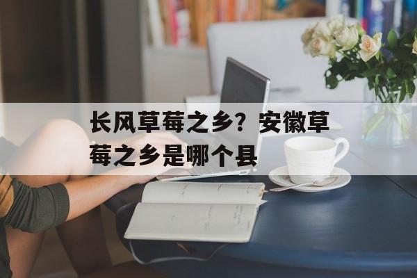 长风草莓之乡？安徽草莓之乡是哪个县-第1张图片-