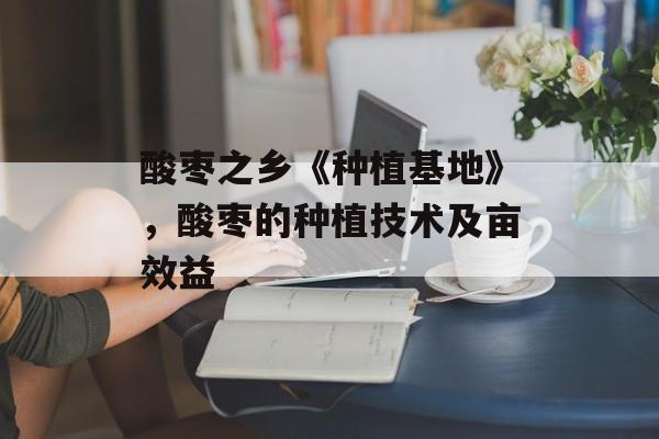 酸枣之乡《种植基地》，酸枣的种植技术及亩效益-第1张图片-