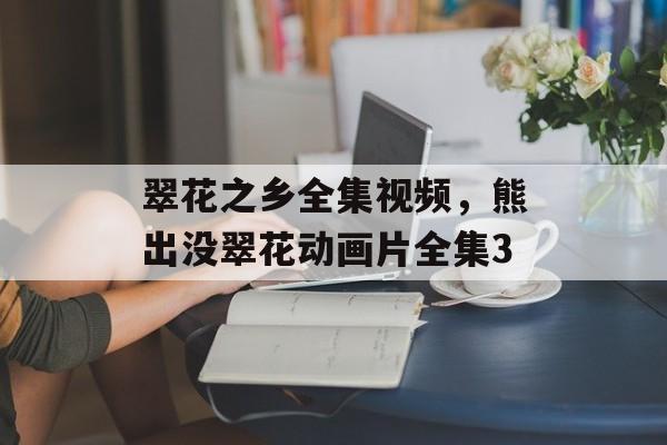 翠花之乡全集视频，熊出没翠花动画片全集3-第1张图片-
