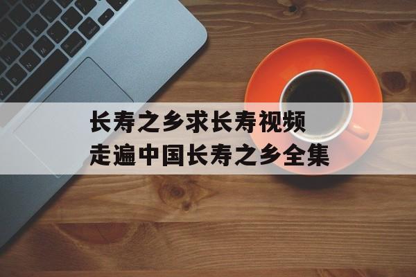 长寿之乡求长寿视频 走遍中国长寿之乡全集-第1张图片-