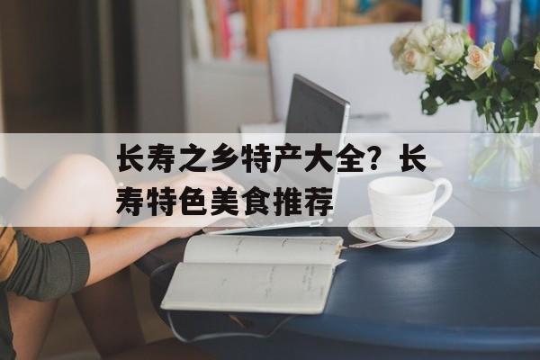 长寿之乡特产大全？长寿特色美食推荐-第1张图片-