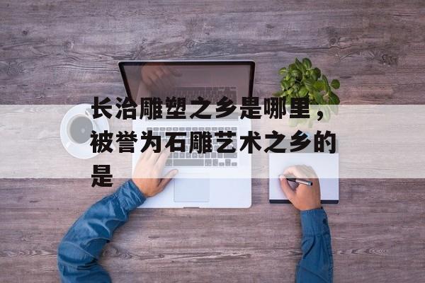 长治雕塑之乡是哪里，被誉为石雕艺术之乡的是-第1张图片-