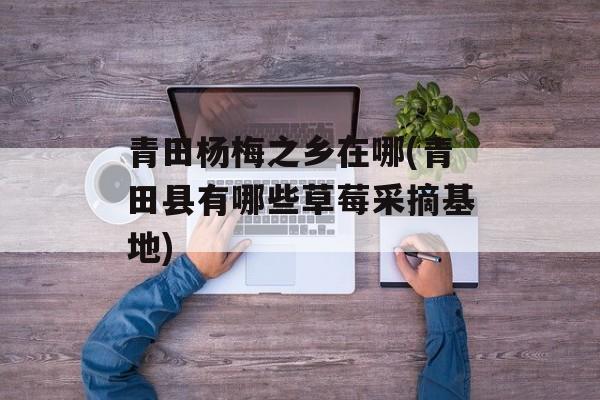 青田杨梅之乡在哪(青田县有哪些草莓采摘基地)-第1张图片-