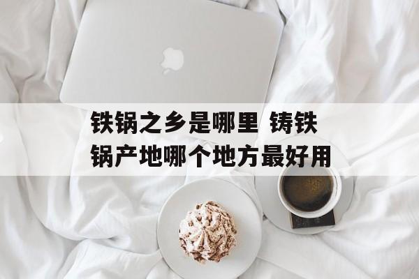 铁锅之乡是哪里 铸铁锅产地哪个地方最好用-第1张图片-