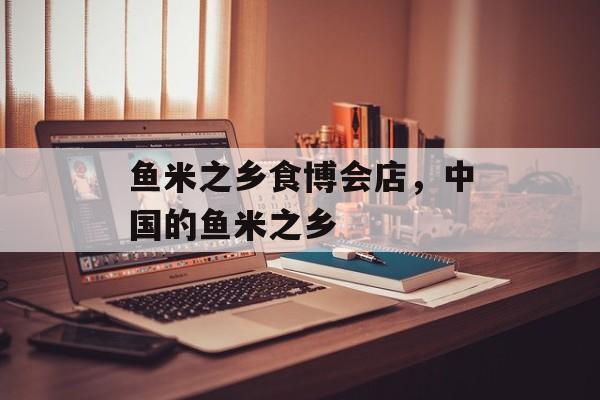 鱼米之乡食博会店，中国的鱼米之乡-第1张图片-