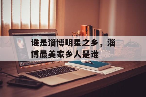 谁是淄博明星之乡，淄博最美家乡人是谁-第1张图片-