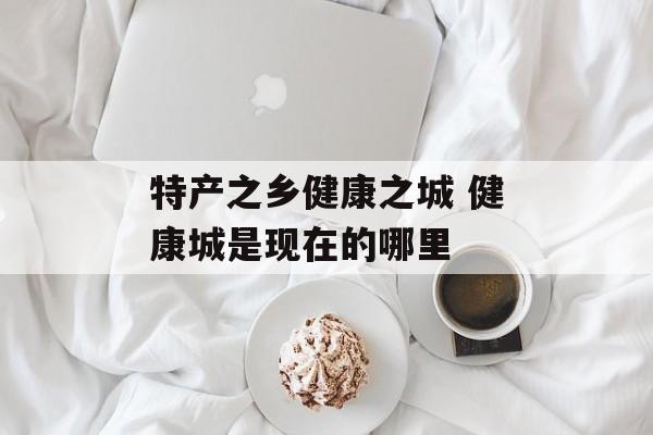 特产之乡健康之城 健康城是现在的哪里-第1张图片-