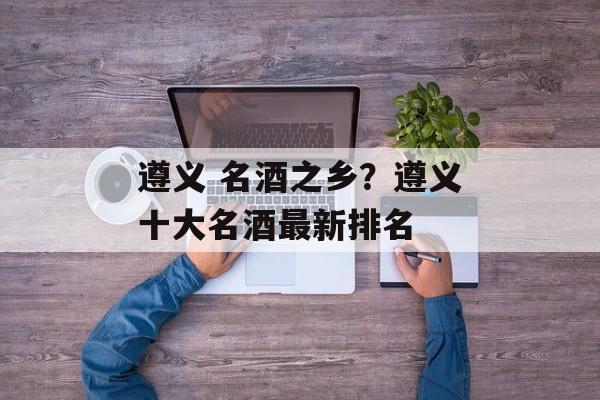 遵义 名酒之乡？遵义十大名酒最新排名-第1张图片-