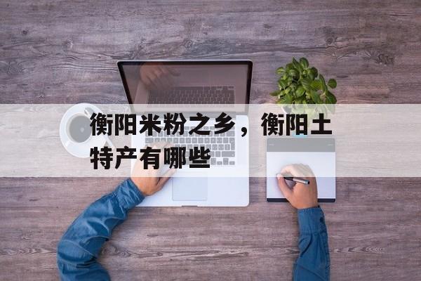 衡阳米粉之乡，衡阳土特产有哪些-第1张图片-