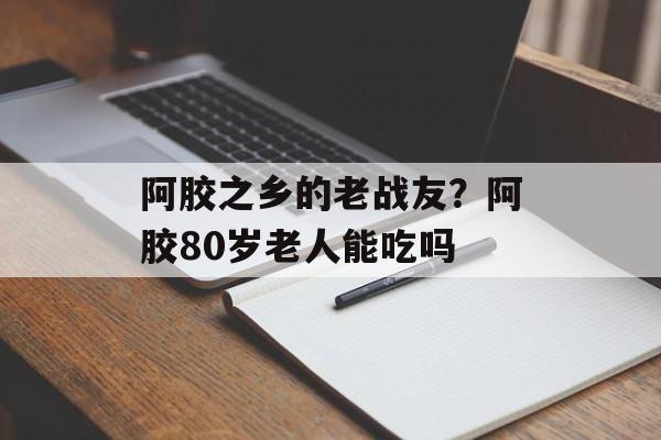 阿胶之乡的老战友？阿胶80岁老人能吃吗-第1张图片-