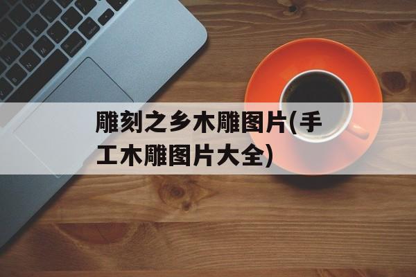 雕刻之乡木雕图片(手工木雕图片大全)-第1张图片-