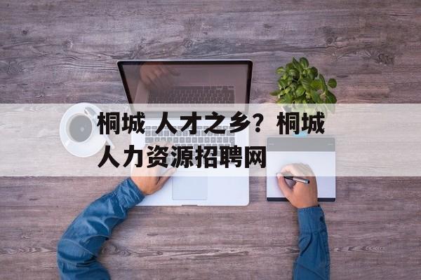 桐城 人才之乡？桐城人力资源招聘网-第1张图片-