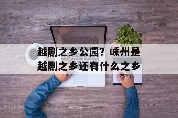 越剧之乡公园？嵊州是越剧之乡还有什么之乡-第1张图片-