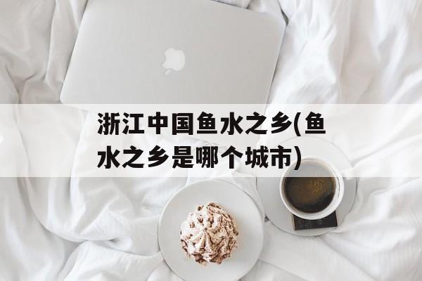 浙江中国鱼水之乡(鱼水之乡是哪个城市)-第1张图片-