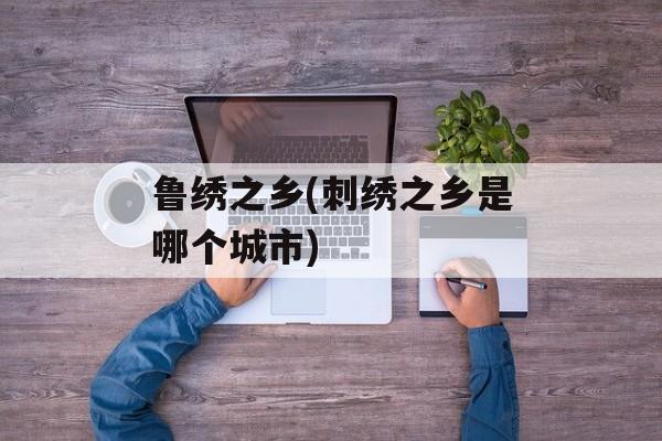 鲁绣之乡(刺绣之乡是哪个城市)-第1张图片-