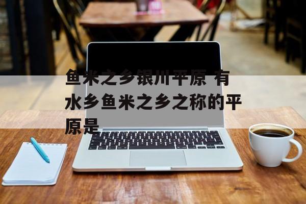 鱼米之乡银川平原 有水乡鱼米之乡之称的平原是-第1张图片-