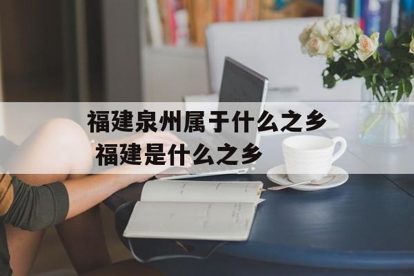 福建泉州属于什么之乡 福建是什么之乡-第1张图片-