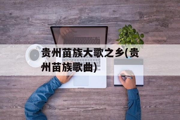 贵州苗族大歌之乡(贵州苗族歌曲)-第1张图片-
