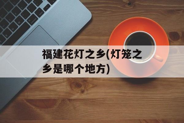 福建花灯之乡(灯笼之乡是哪个地方)-第1张图片-