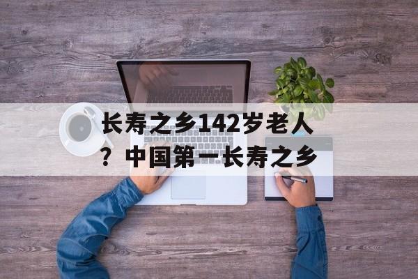长寿之乡142岁老人？中国第一长寿之乡-第1张图片-