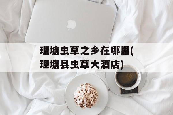 理塘虫草之乡在哪里(理塘县虫草大酒店)-第1张图片-