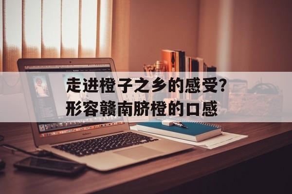 走进橙子之乡的感受？形容赣南脐橙的口感-第1张图片-