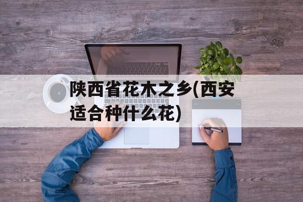 陕西省花木之乡(西安适合种什么花)-第1张图片-