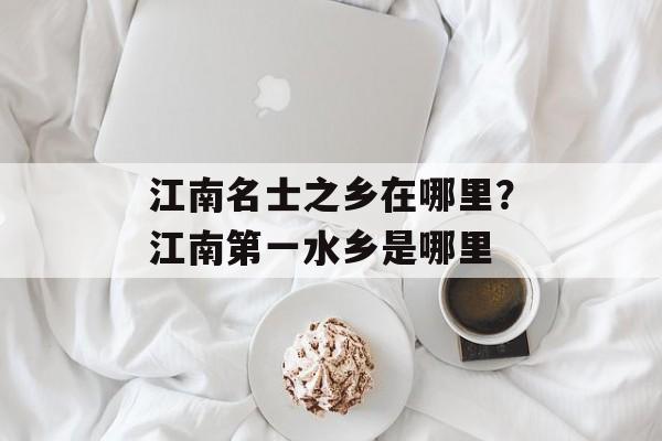 江南名士之乡在哪里？江南第一水乡是哪里-第1张图片-