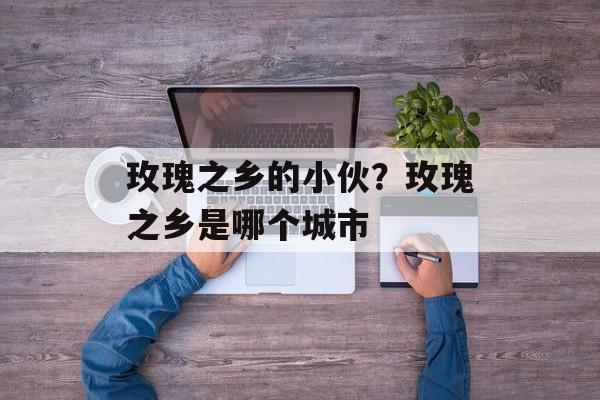 玫瑰之乡的小伙？玫瑰之乡是哪个城市-第1张图片-