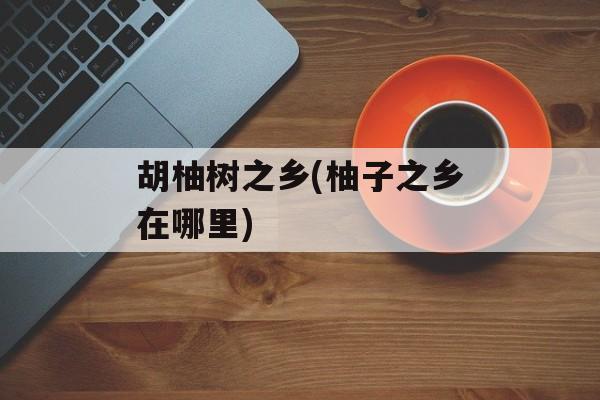 胡柚树之乡(柚子之乡在哪里)-第1张图片-