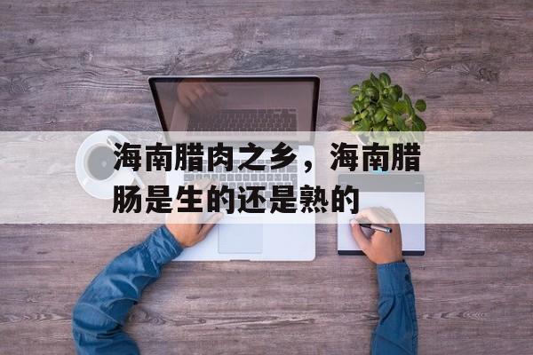 海南腊肉之乡，海南腊肠是生的还是熟的-第1张图片-