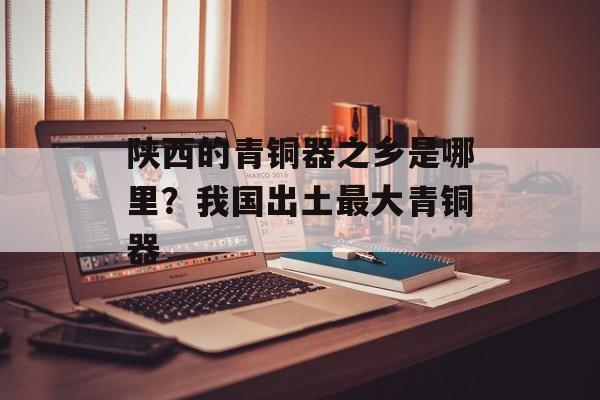陕西的青铜器之乡是哪里？我国出土最大青铜器-第1张图片-