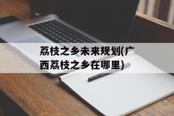 荔枝之乡未来规划(广西荔枝之乡在哪里)-第1张图片-