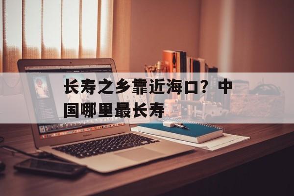 长寿之乡靠近海口？中国哪里最长寿-第1张图片-