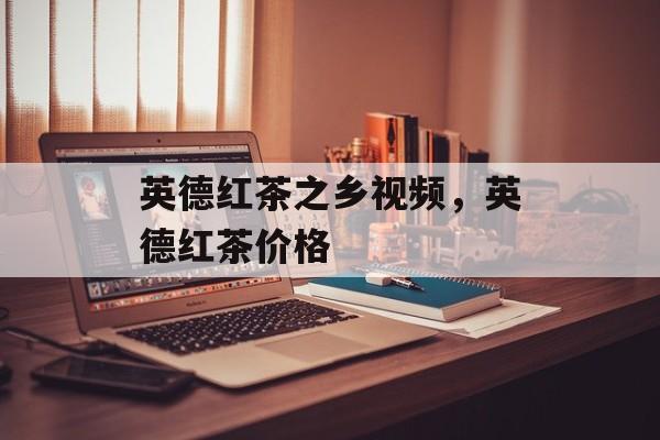 英德红茶之乡视频，英德红茶价格-第1张图片-