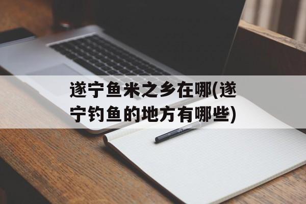 遂宁鱼米之乡在哪(遂宁钓鱼的地方有哪些)-第1张图片-