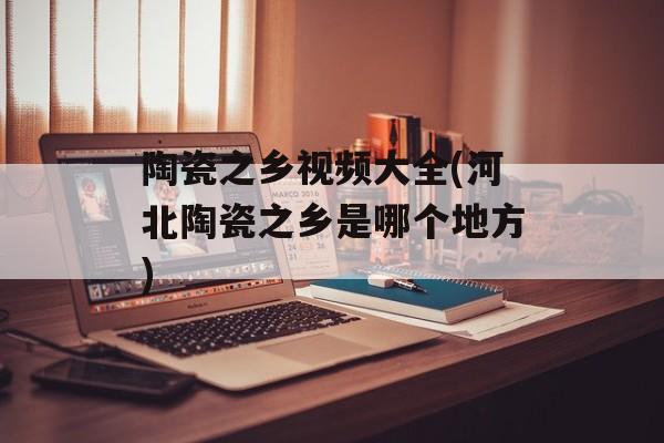 陶瓷之乡视频大全(河北陶瓷之乡是哪个地方)-第1张图片-