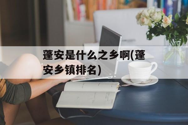 蓬安是什么之乡啊(蓬安乡镇排名)-第1张图片-