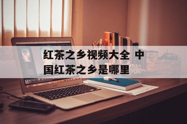 红茶之乡视频大全 中国红茶之乡是哪里-第1张图片-